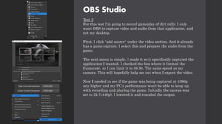 OBS Studio
Test 2
For this test I'm going to record gameplay of dirt rally. I only
want OBS to capture video and audio from that application, and
not my desktop.
First, I click "add source" under the video section. And it already
has a game capture. I select this and prepare the audio from the
game.
The next menu is simple. I made it so it specifically captured the
application I wanted. I checked the box where it limited the
framerate, so I can limit it to 59.94. The same speed as my
camera. This will hopefully help me out when I export the video.
Now I needed to see if the game was being captured at 1080p
any higher and my PC's performance won't be able to keep up
with recording and playing the game. Initially the canvas was
set to 2k (1440p), I lowered it and rescaled the output.
 