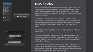 OBS Studio
The last thing I have to do before recording is capture the audio.
I again go to "sources" and select audio output capture. It only
allows me to choose between output devices and I specifically
want it to record the application. So I back out of this and choose
a different option.
I found this forum which showed me how I might want to
download the free software "VoiceMeeter" so I can separate the
audio tracks like Sportify and the game. For now I will have to
resort to display capturing my game, but I will keep this in
mind.
The desktop audio is picking up my sound anyway. So I'll use it
for this test.
I quickly recorded a 5 second clip to test if the framerate and
resolution were correct, and it revealed that the output was in a
location I didn’t want it to be. So, I re-set the outputting file to
my hard drive folder.
One con with recording dirt, is that every time I tab out of the
game; it exits Fullscreen mode. A way around was suggested by
downloading "borderless gaming" an application which prevents
this from happening. Ive used it in the past.
Initial path
Current path
 