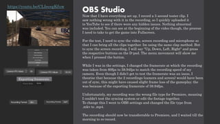 OBS Studio
Now that I have everything set up, I record a 5 second tester clip. I
saw nothing wrong with it in the recording, so I quickly uploaded it
to YouTube to see if there were any hidden issues. Nothing abnormal
was included. You can see at the beginning of the video though, the process
I need to take to get the game into Fullscreen.
For the test, I need to sync the video, screen recording and microphone so
that I can bring all the clips together. Im using the same clap method. But
to sync the screen recording, I will say "Up, Down, Left, Right" and press
the respective buttons on the D-pad. The menu movement will show me
when I pressed the button.
While I was in the settings, I changed the framerate at which the recording
was taken from 60fps to 59.94fps to match the recording speed of my
camera. Even though I didn’t get to test the framerate was an issue, I
theorise that because the 2 recordings (camera and screen) would have been
out of sync, this might have caused slight frame loss of the gameplay. the
was because of the exporting framerate of 59.94fps.
Unfortunately, my recording was the wrong file type for Premiere, meaning
I couldn't test the syncing system or edit the footage together.
To change this I went to OBS settings and changed the file type from
.mkv to .mp4.
The recording should now be transferrable to Premiere, and I waited till the
morning to re-record.
https://youtu.be/CLIecegKfuw
Exporting framerate.
 