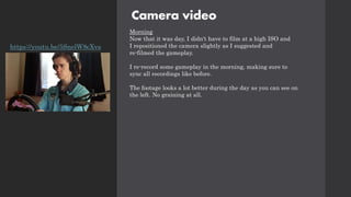 Camera video
Morning
Now that it was day, I didn't have to film at a high ISO and
I repositioned the camera slightly as I suggested and
re-filmed the gameplay.
I re-record some gameplay in the morning, making sure to
sync all recordings like before.
The footage looks a lot better during the day as you can see on
the left. No graining at all.
https://youtu.be/5SnelW8cXvs
 