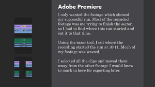 Adobe Premiere
I only wanted the footage which showed
my successful run. Most of the recorded
footage was me trying to finish the sector,
so I had to find where this run started and
cut it to that time.
Using the razor tool, I cut where the
recording started the run at 10:11. Much of
my footage was wasted.
I selected all the clips and moved them
away from the other footage I would know
to mark in here for exporting later.
 