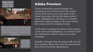 Adobe Premiere
I then realised the camera footage was
covering an area of interest for the viewer.
Viewer will want to see more parts of the
frame then other. On the left shows what I
mean, highlighted in red boxes is. I should
place the camera footage in the areas where
the viewer won't be wanting to look.
I will need to position the frame of the camera
in the areas not highlighted, so it doesn’t cover
the information viewers want to see when
watching.
Initially I thought that the bottom left was the
best position, that’s why I put the camera feed
here, but it coved the speedometer.
Main area of
action and
viewer focus
Other areas highlighted are more pieces
of contextual information for the viewer.
They will want to see such visual aids
like the sector distance remaining and
speedometer.
my initial
positioning
covers the
speedomete
r
 