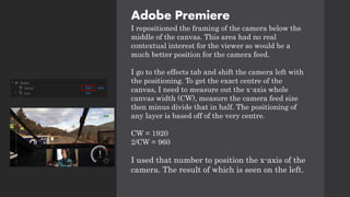 Adobe Premiere
I repositioned the framing of the camera below the
middle of the canvas. This area had no real
contextual interest for the viewer so would be a
much better position for the camera feed.
I go to the effects tab and shift the camera left with
the positioning. To get the exact centre of the
canvas, I need to measure out the x-axis whole
canvas width (CW), measure the camera feed size
then minus divide that in half. The positioning of
any layer is based off of the very centre.
CW = 1920
2/CW = 960
I used that number to position the x-axis of the
camera. The result of which is seen on the left.
 