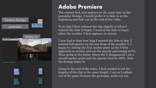Adobe Premiere
The camera feel, just appears at the same time as the
gameplay footage. I would prefer it to fade in at the
beginning and fade out at the end of the video.
To do this I first reduced the clip slightly to when I
wanted the fade to begin. I wanted the fade to begin
when the number 5 first appears on screen.
I now had to time how long I wanted the fade to last. I
wanted full opacity on the last from of the number 5. I
began by setting the first anchor point as the 5 first
appeared on screen, and set the opacity percentage to 0%.
Then going to the frame where the 5 disappeared I set a
second anchor point and the opacity level to 100%. Now
the footage fades in.
Going to the end of the video, I first needed to cut the
lengths of the clip to the same length. I cut as I tabbed
out of the game because the gameplay audio cut out.
Camera footage
gameplay
fading in
 