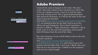 Adobe Premiere
I wanted the same to happen to the video. The start
of the video had a black screen transition to a short clip
of the car coming on scene. I want it to end the same
way with a black screen. The in game beginning black
fade lasted for 20 frames, so I will do the same at the end.
Again using the Youtuber
from before https://www.youtube.com/watch?v=izZy5EWx
rDE, he explained that for the fade I had to go to the
effects tab and finding the "dip to black" transition. I
found it in Effects > Video transitions > Dissolve > dip to
black. I put it at the end of the gameplay and counted
back 20 frames from the end of the video.
For extra duration I want a little black to last at the end.
I found a metherd
here https://www.youtube.com/watch?v=65-
xuqGHXTY&feature=emb_title and I have to go to the
projects tab and right click > new item > Black video and
then set it to my canvas size. I added it to the sequence
and cut it to a short length.
 