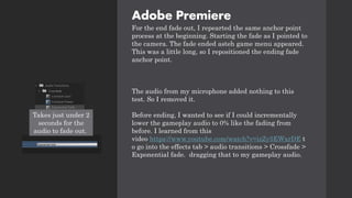Adobe Premiere
For the end fade out, I repearted the same anchor point
process at the beginning. Starting the fade as I pointed to
the camera. The fade ended asteh game menu appeared.
This was a little long, so I repositioned the ending fade
anchor point.
The audio from my microphone added nothing to this
test. So I removed it.
Before ending, I wanted to see if I could incrementally
lower the gameplay audio to 0% like the fading from
before. I learned from this
video https://www.youtube.com/watch?v=izZy5EWxrDE t
o go into the effects tab > audio transitions > Crossfade >
Exponential fade. dragging that to my gameplay audio.
Takes just under 2
seconds for the
audio to fade out.
 
