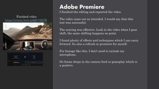 Adobe Premiere
I finished the editing and exported the video.
The video came out as intended. I would say that this
test was successful.
The syncing was effective. Look in the video when I gear
shift, the same shifting happens on point.
I found plenty of effects and techniques which I can carry
forward. Its also a refresh or premiere for myself.
For footage like this, I don’t need to include my
microphone.
No frame drops in the camera feed or gameplay which is
a positive.
Finished video
https://youtu.be/n1pQD-OljOE
 