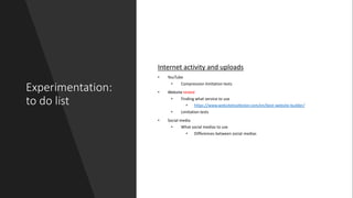 Experimentation:
to do list
Internet activity and uploads
• YouTube
• Compression limitation tests
• Website tested
• Finding what service to use
• https://www.websitetooltester.com/en/best-website-builder/
• Limitation tests
• Social media
• What social medias to use
• Differences between social medias
 
