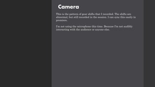 Camera
This is the pattern of gear shifts that I recorded. The shifts are
abnormal, but still recorded in the session. I can sync this easily in
premiere.
I'm not using the microphone this time. Because I'm not audibly
interacting with the audience or anyone else.
 