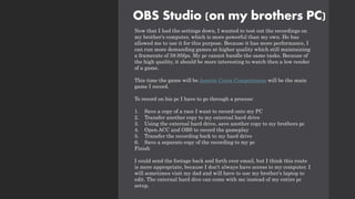 OBS Studio (on my brothers PC)
Now that I had the settings down, I wanted to test out the recordings on
my brother's computer, which is more powerful than my own. He has
allowed me to use it for this purpose. Because it has more performance, I
can run more demanding games at higher quality which still maintaining
a framerate of 59.95fps. My pc cannot handle the same tasks. Because of
the high quality, it should be more interesting to watch then a low render
of a game.
This time the game will be Assetto Corsa Competizione will be the main
game I record.
To record on his pc I have to go through a process:
1. Save a copy of a race I want to record onto my PC
2. Transfer another copy to my external hard drive
3. Using the external hard drive, save another copy to my brothers pc
4. Open ACC and OBS to record the gameplay
5. Transfer the recording back to my hard drive
6. Save a separate copy of the recording to my pc
Finish
I could send the footage back and forth over email, but I think this route
is more appropriate, because I don't always have access to my computer. I
will sometimes visit my dad and will have to use my brother's laptop to
edit. The external hard dive can come with me instead of my entire pc
setup.
 