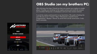 OBS Studio (on my brothers PC)
After driving a few laps, I found out that you cannot save replays in single
player. Usually, you would go to the replay section and watch the session
you recorded. Ill hop into a multiplayer and save that session instead.
I saved the replay and located it in my hard drive. The path to finding the
save file was on: C: > Users > Dan > Documents > Assetto Corsa
Competizione > Replay > Saved. In saved were all the saved races. I only
had 2 currently.
 