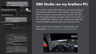 I moved the replay files from my current location to
my external hard drive. Now I had a copy on each
drive, I can go to my brothers pc, and put the files
into the same location as mine. Just on his setup. I
set up OBS like I had for dirt. I made sure that the
outputting file would be onto my external drive.
Here is the race recording. It was smooth and
looked fine: https://youtu.be/a4260ODGGDo
OBS Studio (on my brothers PC)
Moving the files to the
external drive
Moving the files to my
brothers pc
 