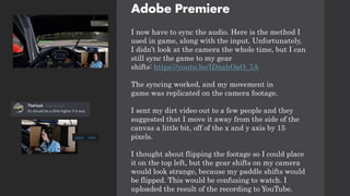 Adobe Premiere
I now have to sync the audio. Here is the method I
used in game, along with the input. Unfortunately,
I didn’t look at the camera the whole time, but I can
still sync the game to my gear
shifts: https://youtu.be/IDnahOaO_7A
The syncing worked, and my movement in
game was replicated on the camera footage.
I sent my dirt video out to a few people and they
suggested that I move it away from the side of the
canvas a little bit, off of the x and y axis by 15
pixels.
I thought about flipping the footage so I could place
it on the top left, but the gear shifts on my camera
would look strange, because my paddle shifts would
be flipped. This would be confusing to watch. I
uploaded the result of the recording to YouTube.
 