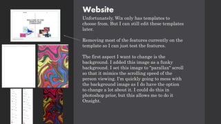Website
Unfortunately, Wix only has templates to
choose from. But I can still edit these templates
later.
Removing most of the features currently on the
template so I can just test the features.
The first aspect I want to change is the
background. I added this image as a funky
background. I set this image to "parallax" scroll
so that it mimics the scrolling speed of the
person viewing. I'm quickly going to mess with
the background image as I do have the option
to change a lot about it. I could do this in
photoshop prior, but this allows me to do it
Onsight.
 