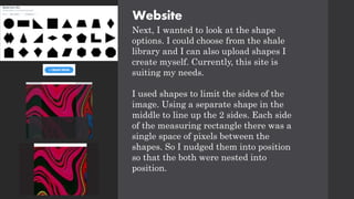 Website
Next, I wanted to look at the shape
options. I could choose from the shale
library and I can also upload shapes I
create myself. Currently, this site is
suiting my needs.
I used shapes to limit the sides of the
image. Using a separate shape in the
middle to line up the 2 sides. Each side
of the measuring rectangle there was a
single space of pixels between the
shapes. So I nudged them into position
so that the both were nested into
position.
 