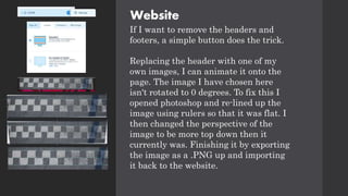 Website
If I want to remove the headers and
footers, a simple button does the trick.
Replacing the header with one of my
own images, I can animate it onto the
page. The image I have chosen here
isn't rotated to 0 degrees. To fix this I
opened photoshop and re-lined up the
image using rulers so that it was flat. I
then changed the perspective of the
image to be more top down then it
currently was. Finishing it by exporting
the image as a .PNG up and importing
it back to the website.
 
