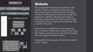 Website
The image didn’t fully fit the top banner. So I
retook a wider screenshot by going into the
game I got it from. Using the same technique
as before in Photoshop I resized the image and
perspective. Quickly adjusting the image to
look more enthusiastic and this was the result.
I copied the image to span across the page, like
a header of my own.
In the future, I would plan for an image like
this. Currently it looks quite obvious to me that
the image is copied over on each end. To combat
this, my image would have ended.
I grouped the 2 top images. So that they would
act as 1 shape.
Where the
copied image
connected
Where I should
have cropped the
image. Not in the
middle of a square
like it did.
 