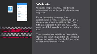 Website
With all 3 shapes selected, I could put an
animation on top, so they fly in when the page
is opened.
For an interesting homepage, I want
animations as a visual interactive. So I put 2
shapes to see what it would look like. They
both glided in from the left and right. At the
same speed (1.2 seconds_ at the top start/finish
line.
The animation just faded in, so I resized the
shapes, and they both glided in like the line, I
delayed the rectangles from the left and right
so the finish line came in first.
 