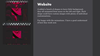 Website
A added a bunch of shapes to leave little background,
they all animated from areas on the left and right. Each
shape could have custom images with plenty of individual
customisations.
I'm happy with the animations. I have a good understand
of how they work now.
 