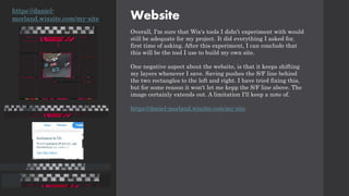 Website
Overall, I'm sure that Wix's tools I didn’t experiment with would
still be adequate for my project. It did everything I asked for,
first time of asking. After this experiment, I can conclude that
this will be the tool I use to build my own site.
One negative aspect about the website, is that it keeps shifting
my layers whenever I save. Saving pushes the S/F line behind
the two rectangles to the left and right. I have tried fixing this,
but for some reason it won't let me kepp the S/F line above. The
image certainly extends out. A limitation I'll keep a note of.
https://daniel-morland.wixsite.com/my-site
https://daniel-
morland.wixsite.com/my-site
 