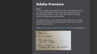 Adobe Premiere
Test 7
I want to incorporate graphical art transitions and effects into
my videos and website. I have never done anything around
moving graphical edits in any form. This will be a learning
session of technequies and my ability.
Starting off, I have a few videos already lined up surrounding
graphical technequies. Im writing down what I want to take
away from each video.
Video 1 https://www.youtube.com/watch?v=4VRarJaRIbs graphical basic
 