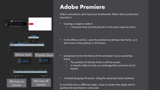 Adobe Premiere
Slide in animations seem basic but fundimentle. What I did to achive this
example is:
• Creating a shape to slide in
• I coloured mine red and placed it in the area I want to end in.
• In the effects control, I save the position by setting a key frame, so it
will arrive in that position in 10 frames.
• Going back to the first frame of the animation I set a second key
frame.
• The position of this key frame is off the screen.
• It moved a little too fast, so I prolonged the animation by 10
frames.
• It ended by going off screen. Using the same key frame metherd.
To animatte from a differnet angle, I have to create new shape and re-
position the key frame's x and y axis
Starts here Finishs here
Moving on
screen
Moving off
screen
 