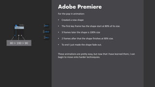 Adobe Premiere
For the pop in animation:
• Created a new shape
• The first key frame has the shape start at 80% of its size.
• 3 frames later the shape is 100% size
• 2 frames after that the shape finishes at 90% size.
• To end I just made the shape fade out.
These animations are pretty easy, but now that I have learned them, I can
begin to move onto harder technequies.
80 > 100 > 90
 