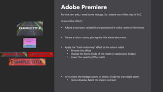 Adobe Premiere
For the next edit, I need some footage. So I added one of the clips of ACC.
To creat the effect I:
• Added a text layer, resized it and positioned it in the centre of the frame.
• Create a colour matte, placing the title above the matte.
• Apply the "track matte key" effect to the colour matte
• Reverse the effect
• Change the blend mode of the matte (I used colour dodge)
• Lower the opacity of the matte
• In his video the footage zooms in slowly. Ill add my own slight zoom.
• I cross dissolve faded the clips in and out
 