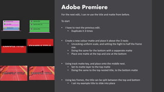 Adobe Premiere
For the next edit, I can re-use the title and matte from before.
To start
• I have to nest the previous edit.
• Duplicate it 3 times
• Create a new colour matte and place it above the 3 nests
• Uncecking uniform scale, and setting the hight to half the frame
size.
• Doing the same for the bottom with a sepperate matte
• Place one matte at the top and one at the bottom
• Using track matte key, and place onto the middle nest.
• Set its matte layer to the top matte
• Doing the same to the top nested title, to the bottom matte
• Using key frames, the title can be split between the top and bottom
• I set my example title to slide into place
 