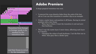 Adobe Premiere
A shape grapical transition was next.
• I removed the cross dissolve fades from the ends of the last
edt so I can use this transition to another clip as an example.
• Create a matte layer, and position it off frame. Saving its initial
position with a key frame
• Then I go to where I want the transition it end and save
that keyframe.
• Then I copy the matte layer 3 more times, offsetting each layer
by 5 frames.
• Changing the colour of each keyframe. I set the first one to
white, then gray then a darker gray
Transition from footage
to footage needs to be
masked by the
transition here
and that frame is coved
by the transition
 