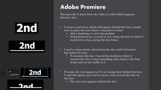 Adobe Premiere
The last edit to learn from the video is a title which appears
behind a line.
• I create a text layer which will appear behind the line, I made
sure to place the text where I wanted it to start.
• Add a keyframe to save the position
• Going forward by a second or so I bring the text to where I
wanted it to stay, saving the key frame
• I used a colour matte, decreasing the size until it formed a
line below the text.
• To animate the line, I saved the keyframe where I
wanted the line to stop expanding, then went to the first
frame and set the width to 0.
• To make the text appear as if it is coming from behind the line,
I used the opacity pen tool to create a box around the title on
the line.
• The text now appears behind the line
 