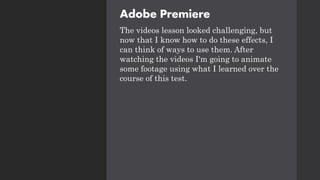 Adobe Premiere
The videos lesson looked challenging, but
now that I know how to do these effects, I
can think of ways to use them. After
watching the videos I'm going to animate
some footage using what I learned over the
course of this test.
 