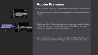 Adobe Premiere
The effect is clipping a video into a shape and having a second video play behind it.
• I'm going to start by animating a shape popping into the centre of the
frame.
• Placing the effect Track matte key onto the a second video clip, which
is from the dirt test. I set the track matte of the video to the track
which the rectangle was on, which is video 4.
• Last I wanted the shape to expand out. So I saved the keyframe of its
size and then increased the rectangle scale until it filled the frame.
 