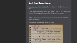 Adobe Premiere
https://youtu.be/-5BODd9PJxs here is the video of all the tests so
far.
These experiments were pretty easy, but as I said it's all a part of the
process of building my Premiere knowledge and experience.
Video 4 https://www.youtube.com/watch?v=InrN097tg_E smoother
object movements
Here are the notes I made of the 4th video:
 