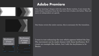 Adobe Premiere
Now, by layering 3 shapes with the same Bezier motion, I can create the
same frame transition from the last test, but it looks a lot better. They all
move at independent set speeds.
One frame covers the entire canvas, this is necessary for the transition.
I want to test enhancing the text which appears behind the line.
The movement can be made cleaner with these keyframes. So I
create an example like before, but I edit the keyframes to be
Bezier.
Keyframes
of text
movement
Keyframes
of shape
width
 