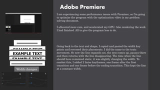 Adobe Premiere
I am experiencing some performance issues with Premiere, so I'm going
to optimize the program with the optimization video in my problem
solving document.
I allocated more ram, and accelerated my GPU. Also rendering the work
I had finished. All to give the program less to do.
Going back to the text and shape, I copied and pasted the width key
points and reversed their placements. I did the same to the texts
movement. So now the line expands out, the text comes up, pauses there
and then returns with the line disappearing. The time when the line
should have remained static, it was slightly changing the width. To
combat this, I added 2 linier keyframes, one frame after the first
transition and one frame before the ending transition. This kept the line
at a constant width.
Width changes
 