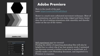 Adobe Premiere
Here is the result of the past
tests: https://youtu.be/UkCnIGiihnA
Bezier is a much more sefisicated movement techneque. Most of
my animations up until this test looks ridged and linier, bezier
does the job of making animations slide smoothly and therefor
easier on the eye of the viewer.
Self experiment test (no tutorial)
Finding the ability of importing photoshop files will also be
helpful her is a short clip of my last projects work, I animated
the chevrons around a textbox to see how it would look: so I
quickly made a new Photoshop document, and imported it to
Premiere in sequence.
 