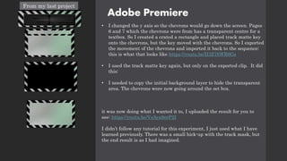 Adobe Premiere
• I changed the y axis so the chevrons would go down the screen. Pages
6 and 7 which the chevrons were from has a transparent centre for a
textbox. So I created a crated a rectangle and placed track matte key
onto the chevrons, but the key moved with the chevrons. So I exported
the movement of the chevrons and imported it back to the sequence:
this is what that looks like https://youtu.be/II3Z76WR6Gs
• I used the track matte key again, but only on the exported clip. It did
this:
• I needed to copy the initial background layer to hide the transparent
area. The chevrons were now going around the set box.
it was now doing what I wanted it to, I uploaded the result for you to
see: https://youtu.be/VsAya9erP2I
I didn’t follow any tutorial for this experiment, I just used what I have
learned previously. There was a small hick-up with the track mask, but
the end result is as I had imagined.
From my last project
 