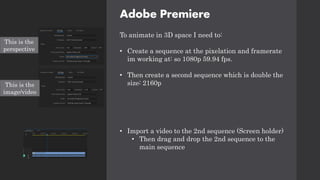 Adobe Premiere
To animate in 3D space I need to:
• Create a sequence at the pixelation and framerate
im working at: so 1080p 59.94 fps.
• Then create a second sequence which is double the
size: 2160p
• Import a video to the 2nd sequence (Screen holder)
• Then drag and drop the 2nd sequence to the
main sequence
This is the
perspective
This is the
image/video
 