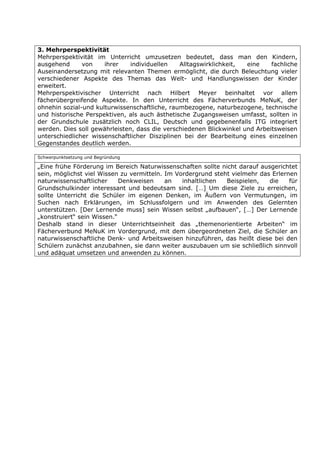 3. Mehrperspektivität
Mehrperspektivität im Unterricht umzusetzen bedeutet, dass man den Kindern,
ausgehend      von    ihrer    individuellen    Alltagswirklichkeit, eine    fachliche
Auseinandersetzung mit relevanten Themen ermöglicht, die durch Beleuchtung vieler
verschiedener Aspekte des Themas das Welt- und Handlungswissen der Kinder
erweitert.
Mehrperspektivischer Unterricht nach Hilbert Meyer beinhaltet vor allem
fächerübergreifende Aspekte. In den Unterricht des Fächerverbunds MeNuK, der
ohnehin sozial-und kulturwissenschaftliche, raumbezogene, naturbezogene, technische
und historische Perspektiven, als auch ästhetische Zugangsweisen umfasst, sollten in
der Grundschule zusätzlich noch CLIL, Deutsch und gegebenenfalls ITG integriert
werden. Dies soll gewährleisten, dass die verschiedenen Blickwinkel und Arbeitsweisen
unterschiedlicher wissenschaftlicher Disziplinen bei der Bearbeitung eines einzelnen
Gegenstandes deutlich werden.

Schwerpunktsetzung und Begründung

„Eine frühe Förderung im Bereich Naturwissenschaften sollte nicht darauf ausgerichtet
sein, möglichst viel Wissen zu vermitteln. Im Vordergrund steht vielmehr das Erlernen
naturwissenschaftlicher     Denkweisen     an   inhaltlichen  Beispielen,   die    für
Grundschulkinder interessant und bedeutsam sind. […] Um diese Ziele zu erreichen,
sollte Unterricht die Schüler im eigenen Denken, im Äußern von Vermutungen, im
Suchen nach Erklärungen, im Schlussfolgern und im Anwenden des Gelernten
unterstützen. [Der Lernende muss] sein Wissen selbst „aufbauen“, […] Der Lernende
„konstruiert“ sein Wissen.“
Deshalb stand in dieser Unterrichtseinheit das „themenorientierte Arbeiten“ im
Fächerverbund MeNuK im Vordergrund, mit dem übergeordneten Ziel, die Schüler an
naturwissenschaftliche Denk- und Arbeitsweisen hinzuführen, das heißt diese bei den
Schülern zunächst anzubahnen, sie dann weiter auszubauen um sie schließlich sinnvoll
und adäquat umsetzen und anwenden zu können.
 