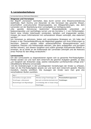 5. Lernstandserhebung

Lernstandserhebung (Methoden/Materialien)

Diagnose und Vorwissen
Der Begriff „Vorwissen“ beinhaltet, dass durch Lernen eine Wissensveränderung
stattfindet. Nach Dochny und Alexander ist das Vorwissen das gesamte Wissen,
einschließlich unstrukturierter Wissensaspekte, wie Alltagserfahrungen, das dem
Lernenden vor der Bearbeitung einer Lernaufgabe zur Verfügung steht.
„Die     gezielte  Aktivierung   bestimmter    Wissensbestände      unterstützt   ein
bedeutungsvolles und nachhaltiges Lernen und die Korrektur […] von Fehlkonzepten.
Damit neue Inhalte [überhaupt] verstanden, behalten und angewendet werden,
müssen die neuen Informationen mit vorhandenem Wissen verknüpft, also elaboriert
werden.“
Um Vorwissen zu aktivieren, bieten sich verschiedene Strategien an. Ich habe den
Kindern in der Themenfelderöffnung die Möglichkeit gegeben von ihren Erfahrungen zu
berichten. Dadurch „werden neben wissenschaftlichen Wissenselementen auch
subjektive Theorien und Fehlkonzepte aktiviert, [die dann aufgegriffen und korrigiert
werden können]. Von diesem Vorgehen sind zudem günstige motivationale Effekte zu
erwarten, da es direkt an die Erlebniswelt der Lernenden anknüpft und die Relevanz
eines Themas für den Alltag verdeutlicht.“

Lernzuwachs
Um den Lernzuwachs zu diagnostizieren eignen sich so genannte Prä-Postaufgaben.
Hierbei werden vor und nach dem Unterricht die gleichen Aufgaben gestellt, so dass
„ein Vergleich der Antworten zeigt, welche individuellen Lernfortschritte erfolgt sind.“
(Westfälische Wilhelms-Universität)
 Um die Veränderungen in den grundlegenden Vorstellungen der Kinder zu erfassen,
habe ich die Prä-Postaufgaben jeweils vor und nach dem Unterricht gestellt. Manche
mündlich, manche schriftlich. Die Aussagen der Kinder kann man grob drei
verschiedenen Stufen zuordnen.
 