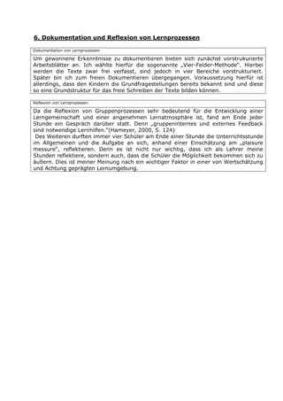 6. Dokumentation und Reflexion von Lernprozessen

Dokumentation von Lernprozessen

Um gewonnene Erkenntnisse zu dokumentieren bieten sich zunächst vorstrukurierte
Arbeitsblätter an. Ich wählte hierfür die sogenannte „Vier-Felder-Methode“. Hierbei
werden die Texte zwar frei verfasst, sind jedoch in vier Bereiche vorstrukturiert.
Später bin ich zum freien Dokumentieren übergegangen. Voraussetzung hierfür ist
allerdings, dass den Kindern die Grundfragestellungen bereits bekannt sind und diese
so eine Grundstruktur für das freie Schreiben der Texte bilden können.

Reflexion von Lernprozessen

Da die Reflexion von Gruppenprozessen sehr bedeutend für die Entwicklung einer
Lerngemeinschaft und einer angenehmen Lernatmosphäre ist, fand am Ende jeder
Stunde ein Gespräch darüber statt. Denn „gruppeninternes und externes Feedback
sind notwendige Lernhilfen.“(Hameyer, 2000, S. 124)
 Des Weiteren durften immer vier Schüler am Ende einer Stunde die Unterrichtsstunde
im Allgemeinen und die Aufgabe an sich, anhand einer Einschätzung am „plaisure
messure“, reflektieren. Denn es ist nicht nur wichtig, dass ich als Lehrer meine
Stunden reflektiere, sondern auch, dass die Schüler die Möglichkeit bekommen sich zu
äußern. Dies ist meiner Meinung nach ein wichtiger Faktor in einer von Wertschätzung
und Achtung geprägten Lernumgebung.
 