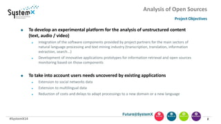 #SystemX14
Analysis of Open Sources
Project Objectives
2
 To develop an experimental platform for the analysis of unstructured content
(text, audio / video)
 Integration of the software components provided by project partners for the main sectors of
natural language processing and text mining industry (transcription, translation, information
extraction, search...)
 Development of innovative applications prototypes for information retrieval and open sources
monitoring based on those components
 To take into account users needs uncovered by existing applications
 Extension to social networks data
 Extension to multilingual data
 Reduction of costs and delays to adapt processings to a new domain or a new language
 