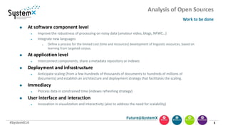 #SystemX14
Analysis of Open Sources
Work to be done
3
 At software component level
 Improve the robustness of processing on noisy data (amateur video, blogs, NFWC…)
 Integrate new languages
 Define a process for the limited cost (time and resources) development of linguistic resources, based on
learning from targeted corpus.
 At application level
 Interconnect components, share a metadata repository or indexes
 Deployment and infrastructure
 Anticipate scaling (from a few hundreds of thousands of documents to hundreds of millions of
documents) and establish an architecture and deployment strategy that facilitates the scaling.
 Immediacy
 Process data in constrained time (indexes refreshing strategy)
 User interface and interaction
 Innovation in visualization and interactivity (also to address the need for scalability)
 