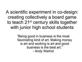 A scientific experiment in co-design:
creating collectively a board game
to teach 21st
century skills together
with junior high school students
”Being good in business is the most
fascinating kind of art. Making money
is art and working is art and good
business is the best art.”
- Andy Warhol
 