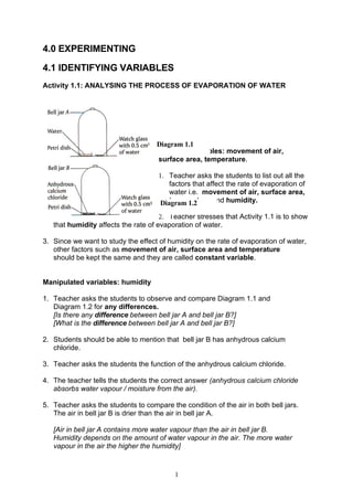 4.0 EXPERIMENTING

4.1 IDENTIFYING VARIABLES
Activity 1.1: ANALYSING THE PROCESS OF EVAPORATION OF WATER




                                     Diagram 1.1
                                     Constant variables: movement of air,
                                     surface area, temperature.

                                     1. Teacher asks the students to list out all the
                                         factors that affect the rate of evaporation of
                                         water i.e. movement of air, surface area,
                                         temperature and humidity.
                                      Diagram 1.2
                                      2. Teacher stresses that Activity 1.1 is to show
   that humidity affects the rate of evaporation of water.

3. Since we want to study the effect of humidity on the rate of evaporation of water,
   other factors such as movement of air, surface area and temperature
   should be kept the same and they are called constant variable.


Manipulated variables: humidity

1. Teacher asks the students to observe and compare Diagram 1.1 and
   Diagram 1.2 for any differences.
   [Is there any difference between bell jar A and bell jar B?]
   [What is the difference between bell jar A and bell jar B?]

2. Students should be able to mention that bell jar B has anhydrous calcium
   chloride.

3. Teacher asks the students the function of the anhydrous calcium chloride.

4. The teacher tells the students the correct answer (anhydrous calcium chloride
   absorbs water vapour / moisture from the air).

5. Teacher asks the students to compare the condition of the air in both bell jars.
   The air in bell jar B is drier than the air in bell jar A.

   [Air in bell jar A contains more water vapour than the air in bell jar B.
   Humidity depends on the amount of water vapour in the air. The more water
   vapour in the air the higher the humidity]



                                          1
 