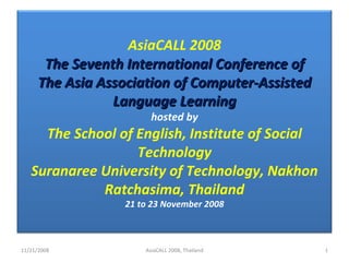 11/21/2008 AsiaCALL 2008, Thailand AsiaCALL 2008 The Seventh International Conference of The Asia Association of Computer-Assisted Language Learning hosted by The School of English, Institute of Social Technology Suranaree University of Technology, Nakhon Ratchasima, Thailand 21 to 23 November 2008 