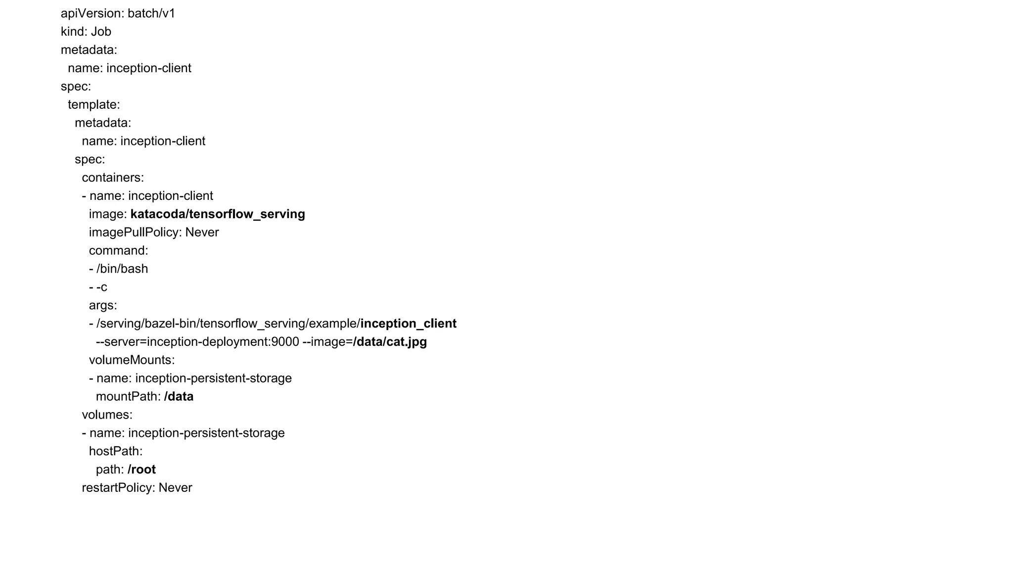 apiVersion: batch/v1
kind: Job
metadata:
name: inception-client
spec:
template:
metadata:
name: inception-client
spec:
containers:
- name: inception-client
image: katacoda/tensorflow_serving
imagePullPolicy: Never
command:
- /bin/bash
- -c
args:
- /serving/bazel-bin/tensorflow_serving/example/inception_client
--server=inception-deployment:9000 --image=/data/cat.jpg
volumeMounts:
- name: inception-persistent-storage
mountPath: /data
volumes:
- name: inception-persistent-storage
hostPath:
path: /root
restartPolicy: Never
 