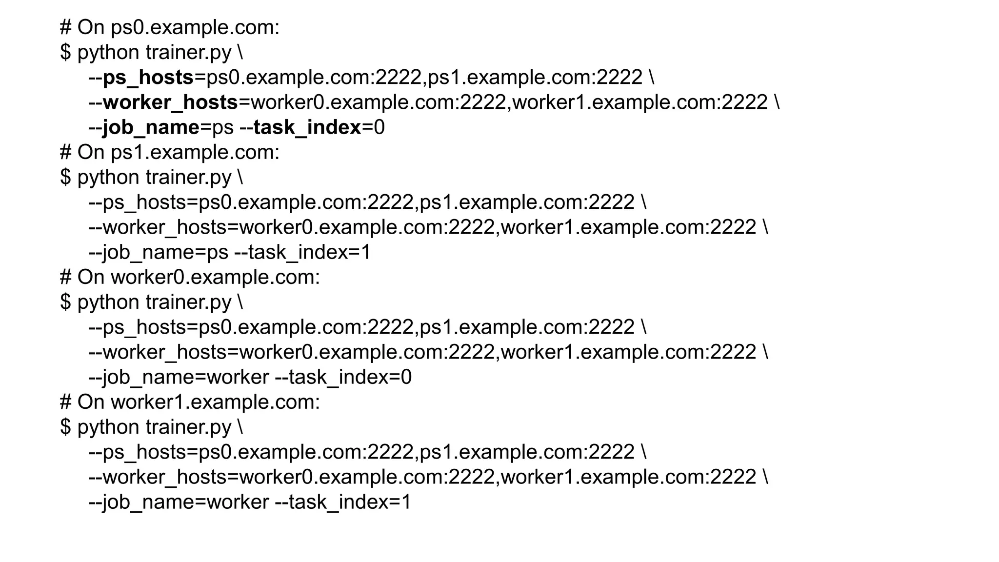 # On ps0.example.com:
$ python trainer.py 
--ps_hosts=ps0.example.com:2222,ps1.example.com:2222 
--worker_hosts=worker0.example.com:2222,worker1.example.com:2222 
--job_name=ps --task_index=0
# On ps1.example.com:
$ python trainer.py 
--ps_hosts=ps0.example.com:2222,ps1.example.com:2222 
--worker_hosts=worker0.example.com:2222,worker1.example.com:2222 
--job_name=ps --task_index=1
# On worker0.example.com:
$ python trainer.py 
--ps_hosts=ps0.example.com:2222,ps1.example.com:2222 
--worker_hosts=worker0.example.com:2222,worker1.example.com:2222 
--job_name=worker --task_index=0
# On worker1.example.com:
$ python trainer.py 
--ps_hosts=ps0.example.com:2222,ps1.example.com:2222 
--worker_hosts=worker0.example.com:2222,worker1.example.com:2222 
--job_name=worker --task_index=1
 