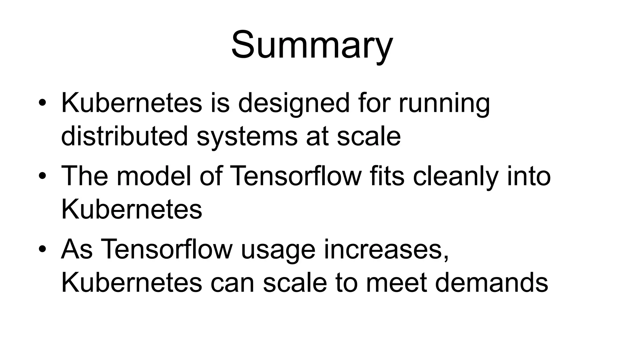 Summary
• Kubernetes is designed for running
distributed systems at scale
• The model of Tensorflow fits cleanly into
Kubernetes
• As Tensorflow usage increases,
Kubernetes can scale to meet demands
 